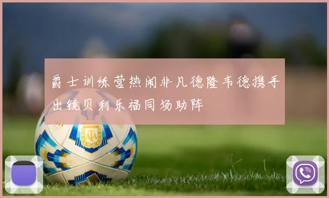 爵士训练营热闹非凡德隆韦德携手出镜贝利乐福同场助阵