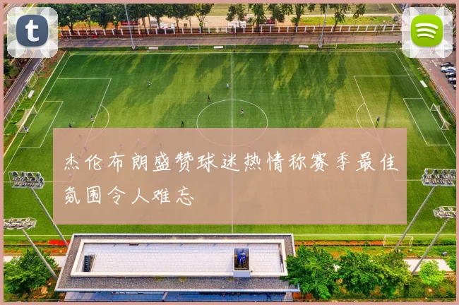 杰伦布朗盛赞球迷热情称赛季最佳氛围令人难忘