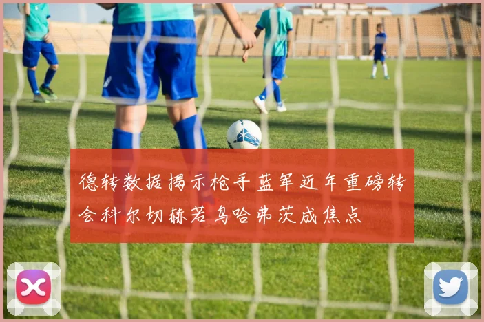 德转数据揭示枪手蓝军近年重磅转会科尔切赫若鸟哈弗茨成焦点