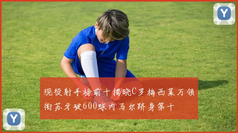 现役射手榜前十揭晓C罗梅西莱万领衔苏牙破600球内马尔跻身第十
