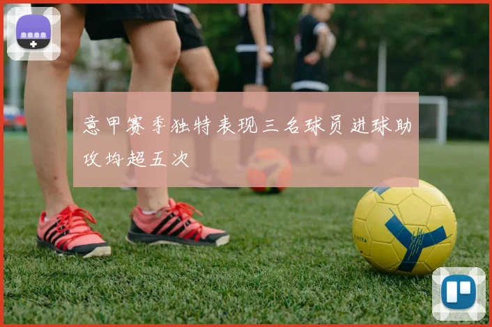 意甲赛季独特表现三名球员进球助攻均超五次