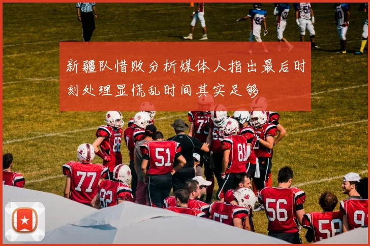 新疆队惜败分析媒体人指出最后时刻处理显慌乱时间其实足够