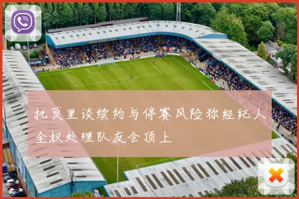 托莫里谈续约与停赛风险称经纪人全权处理队友会顶上