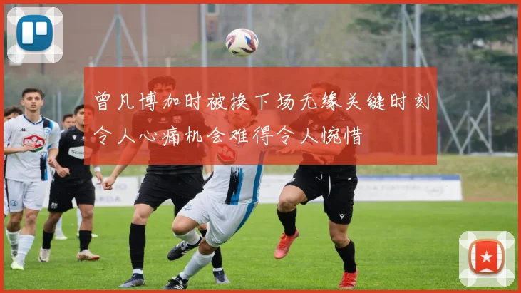 曾凡博加时被换下场无缘关键时刻令人心痛机会难得令人惋惜