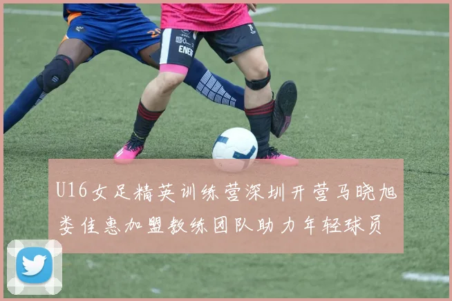 U16女足精英训练营深圳开营马晓旭娄佳惠加盟教练团队助力年轻球员成长