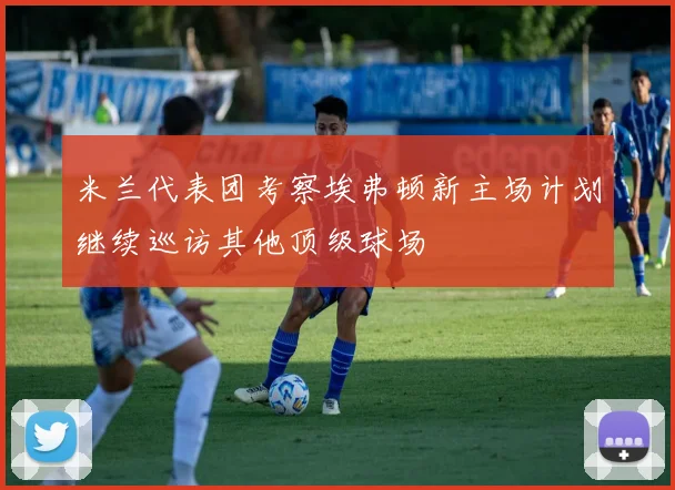 米兰代表团考察埃弗顿新主场计划继续巡访其他顶级球场