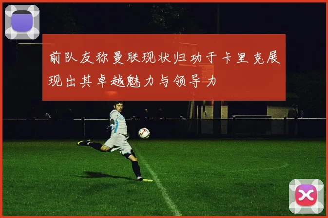 前队友称曼联现状归功于卡里克展现出其卓越魅力与领导力