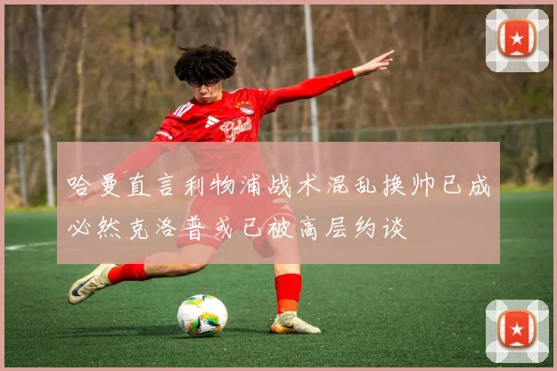 哈曼直言利物浦战术混乱换帅已成必然克洛普或已被高层约谈