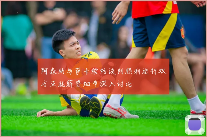 阿森纳与萨卡续约谈判顺利进行双方正就薪资细节深入讨论