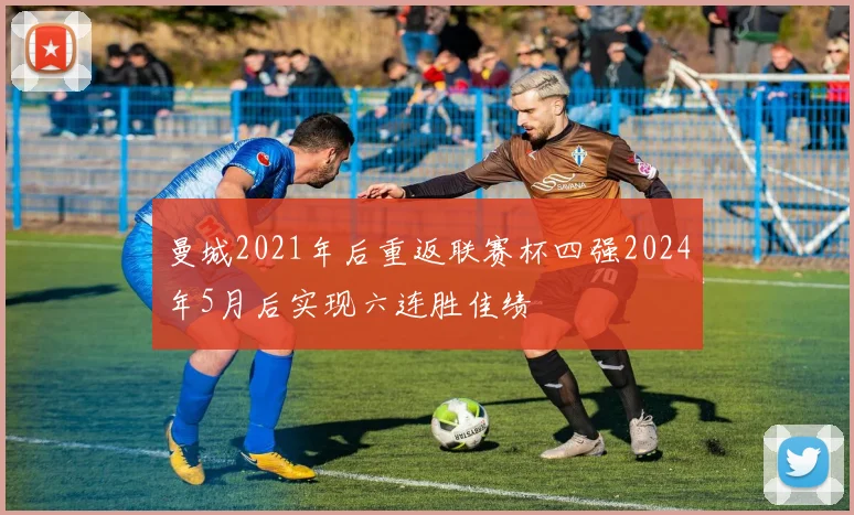 曼城2021年后重返联赛杯四强2024年5月后实现六连胜佳绩