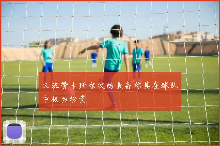 文班赞卡斯尔攻防兼备称其在球队中极为珍贵