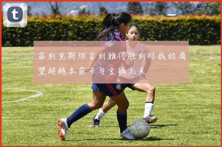 菲利克斯坦言利雅得胜利对我的渴望超越本菲卡与金钱无关