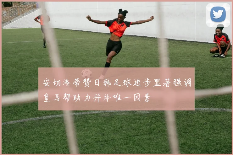安切洛蒂赞日韩足球进步显著强调皇马帮助力并非唯一因素