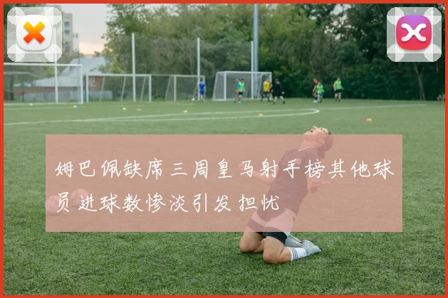 姆巴佩缺席三周皇马射手榜其他球员进球数惨淡引发担忧