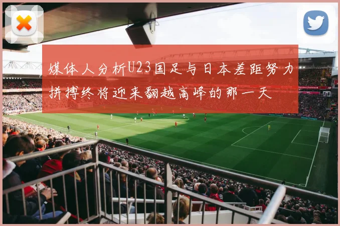 媒体人分析U23国足与日本差距努力拼搏终将迎来翻越高峰的那一天