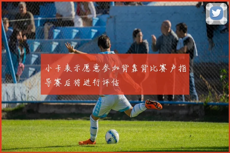 小卡表示愿意参加背靠背比赛卢指导赛后将进行评估