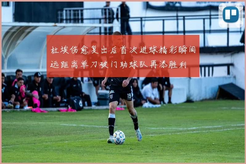 杜埃伤愈复出后首次进球精彩瞬间远距离单刀破门助球队再添胜利