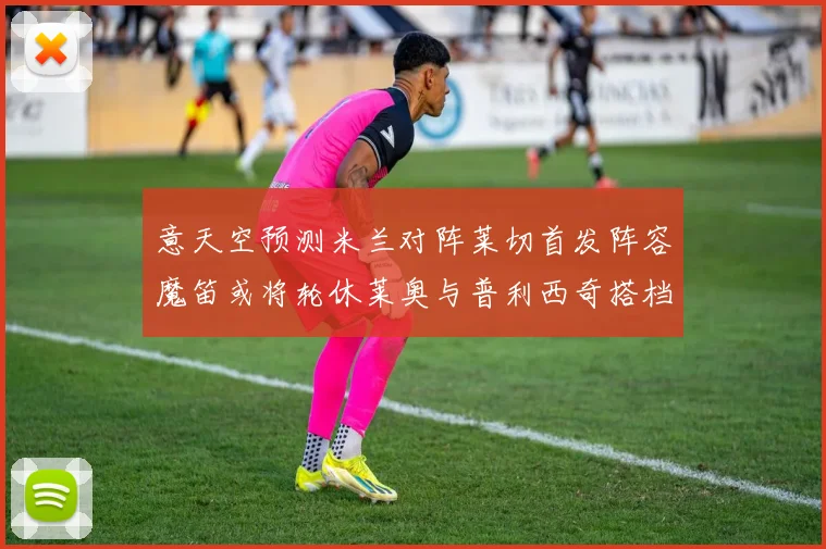 意天空预测米兰对阵莱切首发阵容魔笛或将轮休莱奥与普利西奇搭档出战