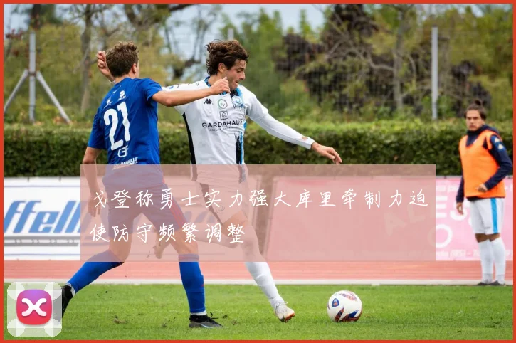 戈登称勇士实力强大库里牵制力迫使防守频繁调整