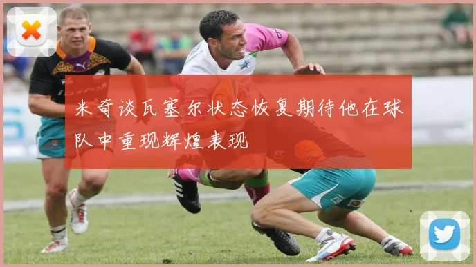 米奇谈瓦塞尔状态恢复期待他在球队中重现辉煌表现