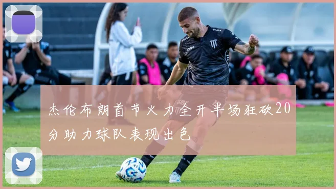 杰伦布朗首节火力全开半场狂砍20分助力球队表现出色