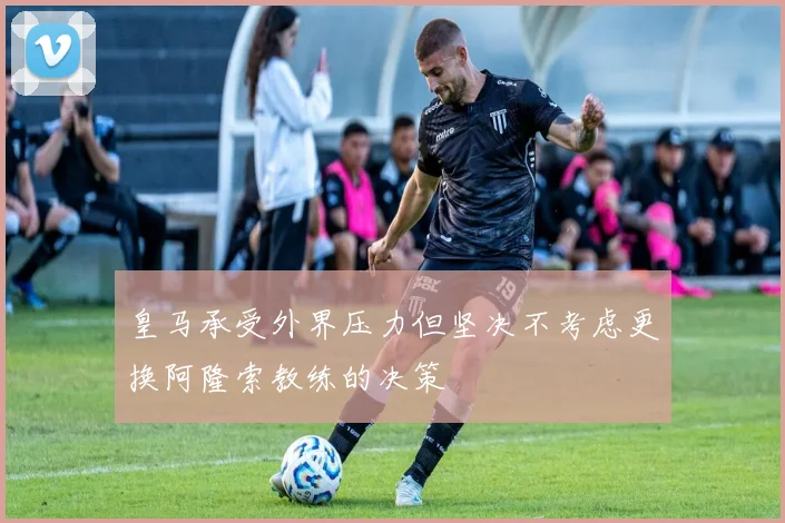 皇马承受外界压力但坚决不考虑更换阿隆索教练的决策