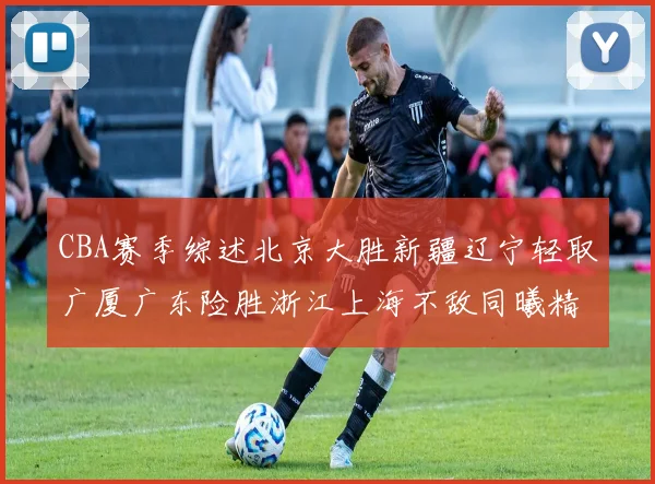 CBA赛季综述北京大胜新疆辽宁轻取广厦广东险胜浙江上海不敌同曦精彩回顾