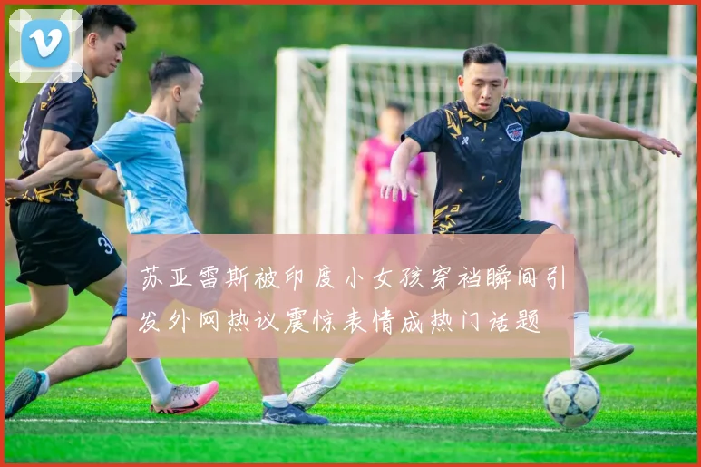 苏亚雷斯被印度小女孩穿裆瞬间引发外网热议震惊表情成热门话题