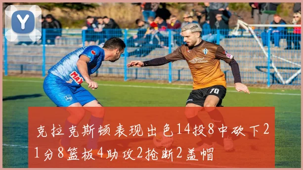 克拉克斯顿表现出色14投8中砍下21分8篮板4助攻2抢断2盖帽