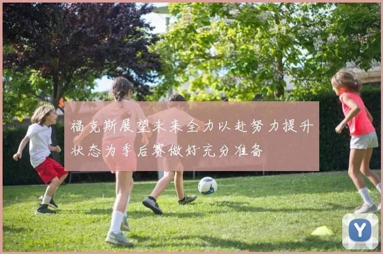 福克斯展望未来全力以赴努力提升状态为季后赛做好充分准备